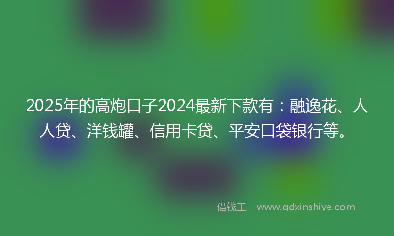 2025年的高炮口子2024最新下款有：融逸花、人人贷、洋钱罐、信用卡贷、平安口袋银行等。