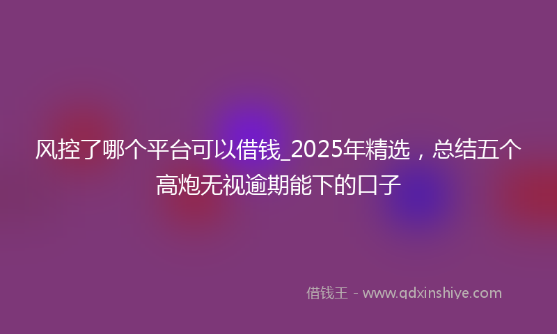 风控了哪个平台可以借钱_2025年精选，总结五个高炮无视逾期能下的口子