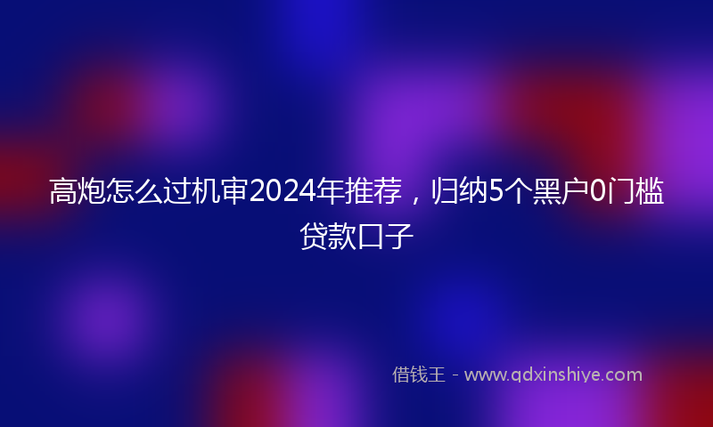 高炮怎么过机审2024年推荐，归纳5个黑户0门槛贷款口子