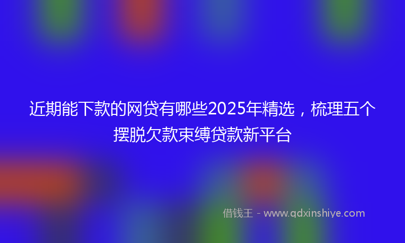 近期能下款的网贷有哪些2025年精选，梳理五个摆脱欠款束缚贷款新平台