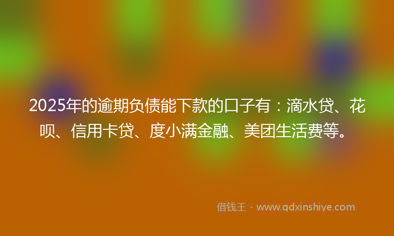 2025年的逾期负债能下款的口子有：滴水贷、花呗、信用卡贷、度小满金融、美团生活费等。