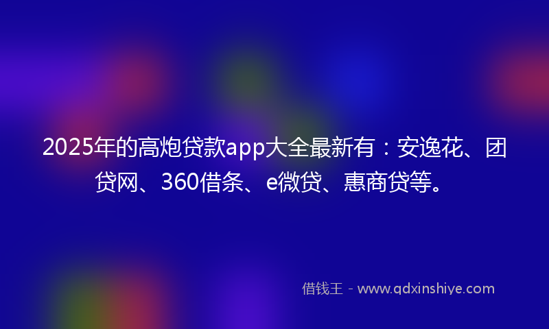 2025年的高炮贷款app大全最新有：安逸花、团贷网、360借条、e微贷、惠商贷等。
