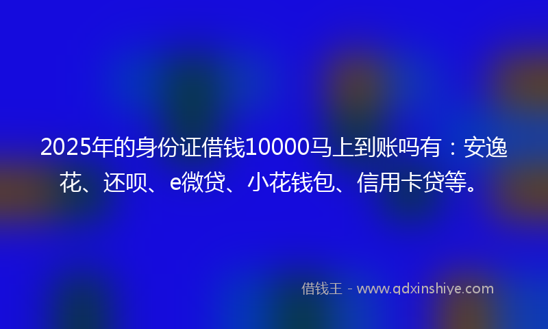 2025年的身份证借钱10000马上到账吗有：安逸花、还呗、e微贷、小花钱包、信用卡贷等。