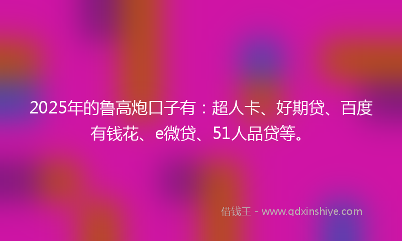 2025年的鲁高炮口子有：超人卡、好期贷、百度有钱花、e微贷、51人品贷等。