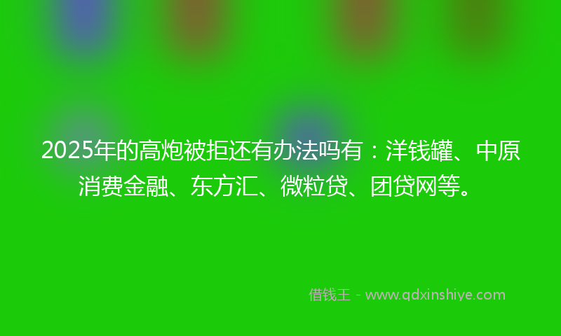 2025年的高炮被拒还有办法吗有：洋钱罐、中原消费金融、东方汇、微粒贷、团贷网等。