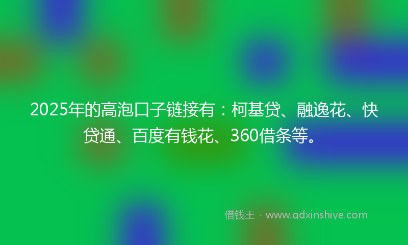 2025年的高泡口子链接有：柯基贷、融逸花、快贷通、百度有钱花、360借条等。