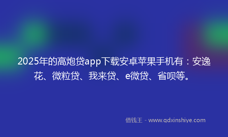2025年的高炮贷app下载安卓苹果手机有：安逸花、微粒贷、我来贷、e微贷、省呗等。