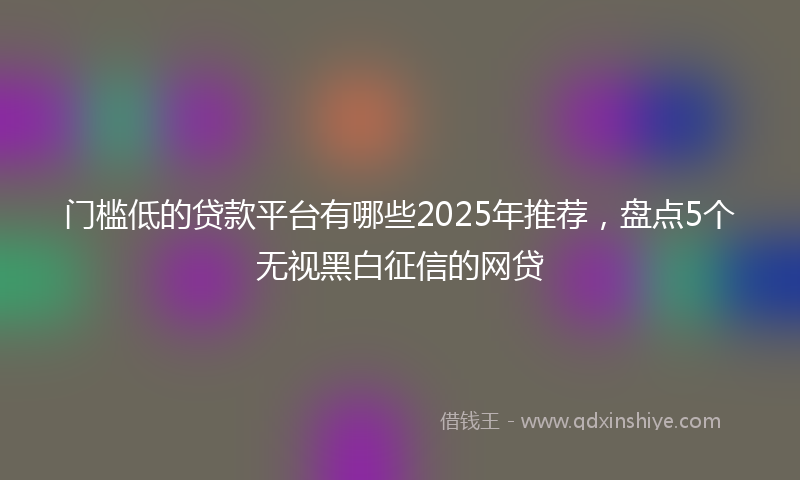 门槛低的贷款平台有哪些2025年推荐，盘点5个无视黑白征信的网贷