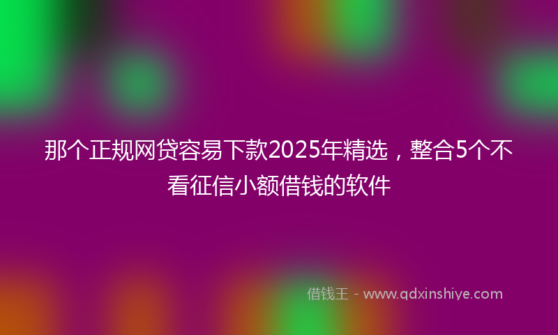 那个正规网贷容易下款2025年精选，整合5个不看征信小额借钱的软件