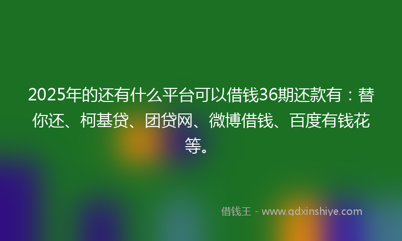 2025年的还有什么平台可以借钱36期还款有：替你还、柯基贷、团贷网、微博借钱、百度有钱花等。