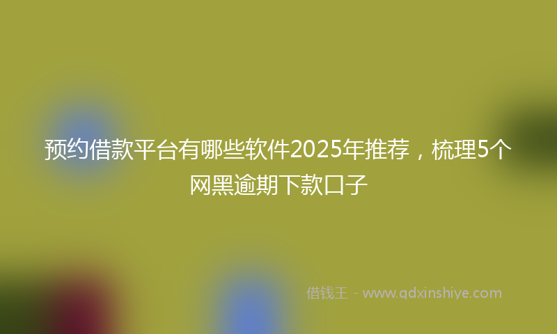 预约借款平台有哪些软件2025年推荐，梳理5个网黑逾期下款口子