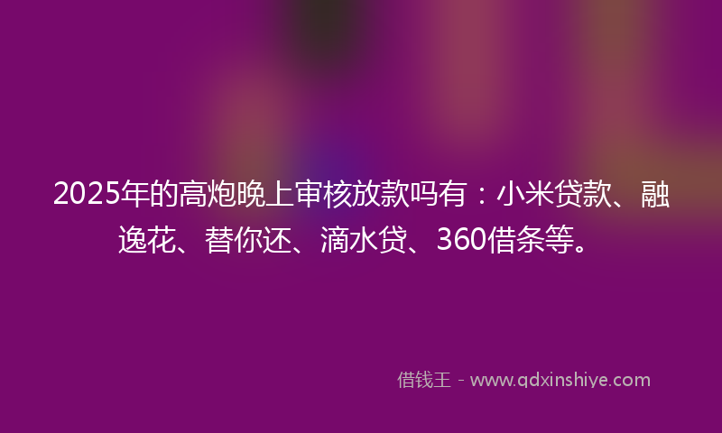 2025年的高炮晚上审核放款吗有：小米贷款、融逸花、替你还、滴水贷、360借条等。