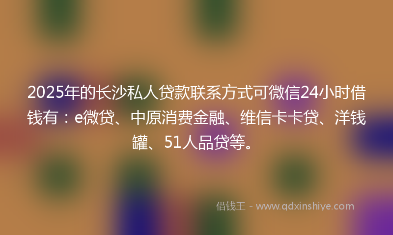 2025年的长沙私人贷款联系方式可微信24小时借钱有：e微贷、中原消费金融、维信卡卡贷、洋钱罐、51人品贷等。