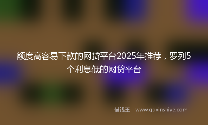 额度高容易下款的网贷平台2025年推荐，罗列5个利息低的网贷平台