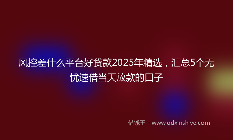 风控差什么平台好贷款2025年精选，汇总5个无忧速借当天放款的口子