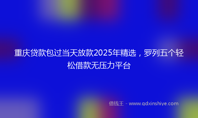重庆贷款包过当天放款2025年精选，罗列五个轻松借款无压力平台