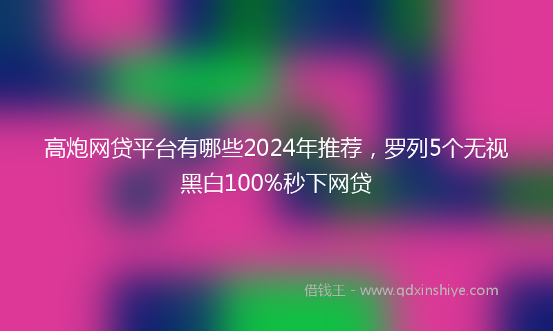 高炮网贷平台有哪些2024年推荐，罗列5个无视黑白100%秒下网贷