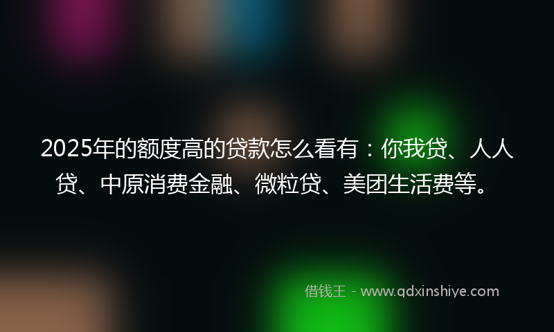 2025年的额度高的贷款怎么看有：你我贷、人人贷、中原消费金融、微粒贷、美团生活费等。