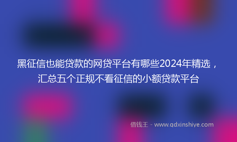 黑征信也能贷款的网贷平台有哪些2024年精选，汇总五个正规不看征信的小额贷款平台