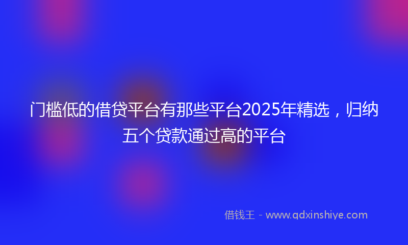 门槛低的借贷平台有那些平台2025年精选，归纳五个贷款通过高的平台