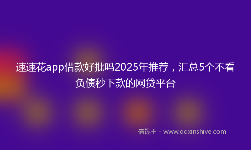 速速花app借款好批吗2025年推荐，汇总5个不看负债秒下款的网贷平台