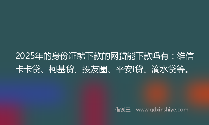 2025年的身份证就下款的网贷能下款吗有：维信卡卡贷、柯基贷、投友圈、平安i贷、滴水贷等。