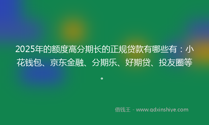 2025年的额度高分期长的正规贷款有哪些有：小花钱包、京东金融、分期乐、好期贷、投友圈等。