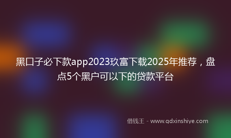 黑口子必下款app2023玖富下载2025年推荐，盘点5个黑户可以下的贷款平台