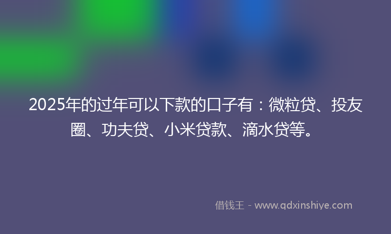 2025年的过年可以下款的口子有：微粒贷、投友圈、功夫贷、小米贷款、滴水贷等。