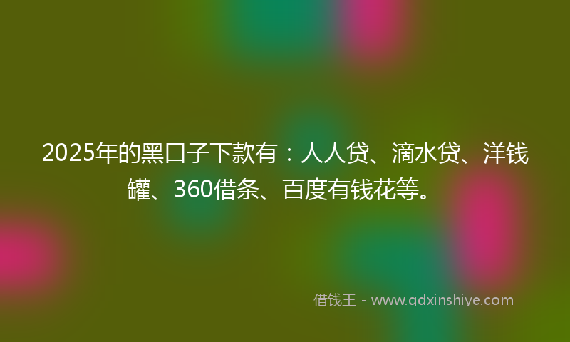 2025年的黑口子下款有：人人贷、滴水贷、洋钱罐、360借条、百度有钱花等。