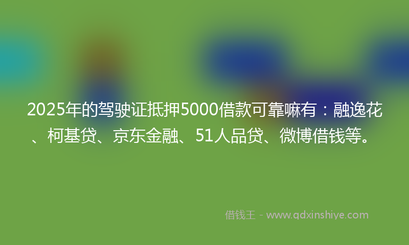 2025年的驾驶证抵押5000借款可靠嘛有：融逸花、柯基贷、京东金融、51人品贷、微博借钱等。