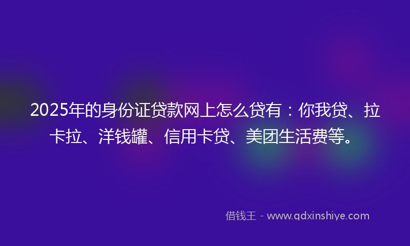2025年的身份证贷款网上怎么贷有：你我贷、拉卡拉、洋钱罐、信用卡贷、美团生活费等。