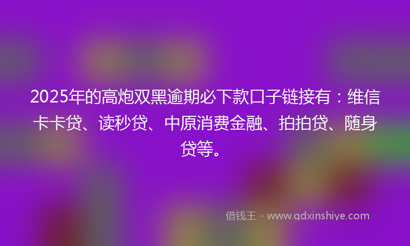 2025年的高炮双黑逾期必下款口子链接有：维信卡卡贷、读秒贷、中原消费金融、拍拍贷、随身贷等。