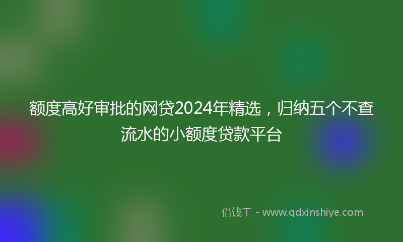 额度高好审批的网贷2024年精选，归纳五个不查流水的小额度贷款平台