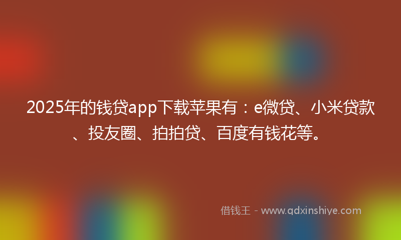 2025年的钱贷app下载苹果有：e微贷、小米贷款、投友圈、拍拍贷、百度有钱花等。