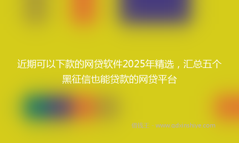 近期可以下款的网贷软件2025年精选，汇总五个黑征信也能贷款的网贷平台