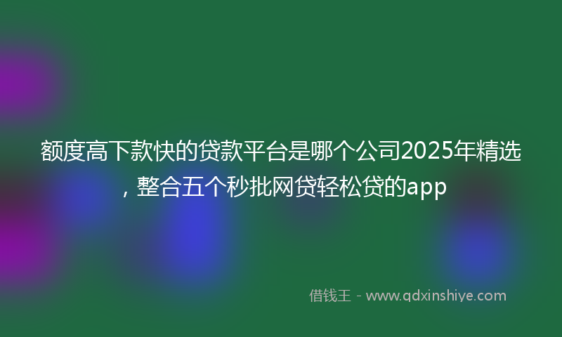 额度高下款快的贷款平台是哪个公司2025年精选，整合五个秒批网贷轻松贷的app