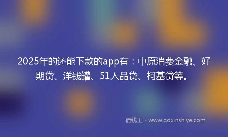 2025年的还能下款的app有：中原消费金融、好期贷、洋钱罐、51人品贷、柯基贷等。