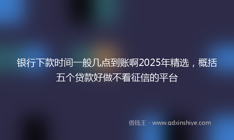 银行下款时间一般几点到账啊2025年精选，概括五个贷款好做不看征信的平台