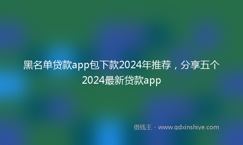 黑名单贷款app包下款2024年推荐，分享五个2024最新贷款app