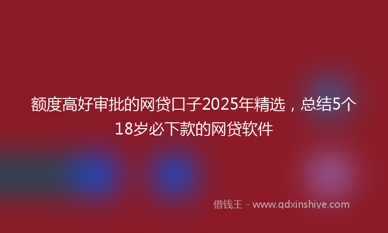 额度高好审批的网贷口子2025年精选，总结5个18岁必下款的网贷软件