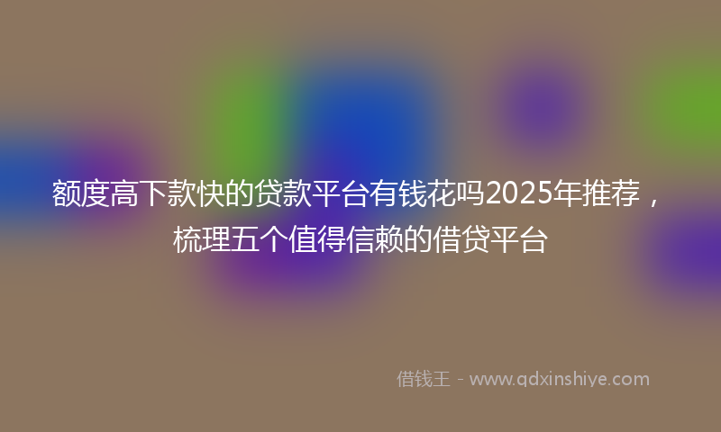 额度高下款快的贷款平台有钱花吗2025年推荐，梳理五个值得信赖的借贷平台