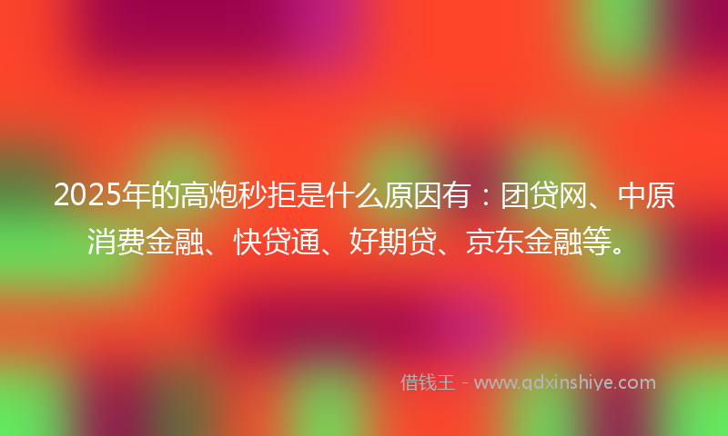 2025年的高炮秒拒是什么原因有：团贷网、中原消费金融、快贷通、好期贷、京东金融等。