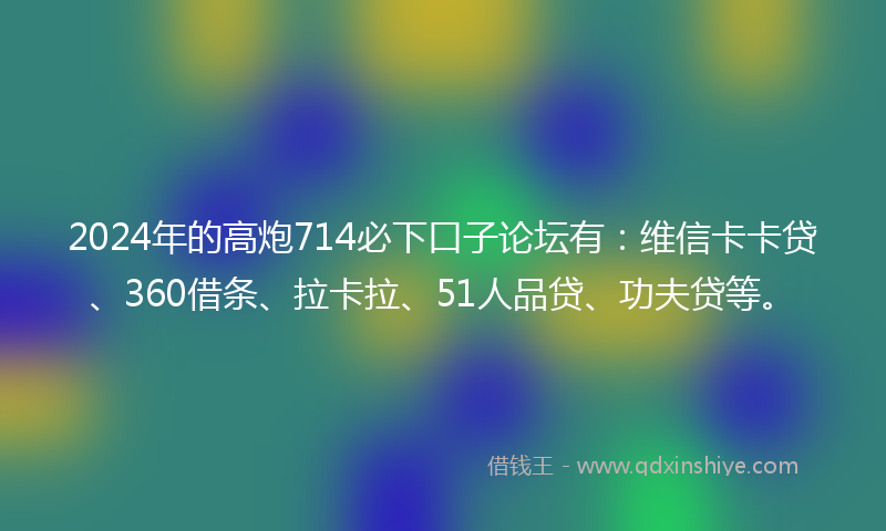 2024年的高炮714必下口子论坛有：维信卡卡贷、360借条、拉卡拉、51人品贷、功夫贷等。