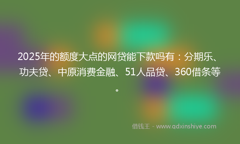 2025年的额度大点的网贷能下款吗有：分期乐、功夫贷、中原消费金融、51人品贷、360借条等。