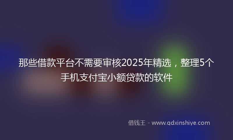 那些借款平台不需要审核2025年精选，整理5个手机支付宝小额贷款的软件