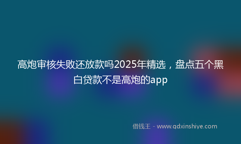 高炮审核失败还放款吗2025年精选，盘点五个黑白贷款不是高炮的app