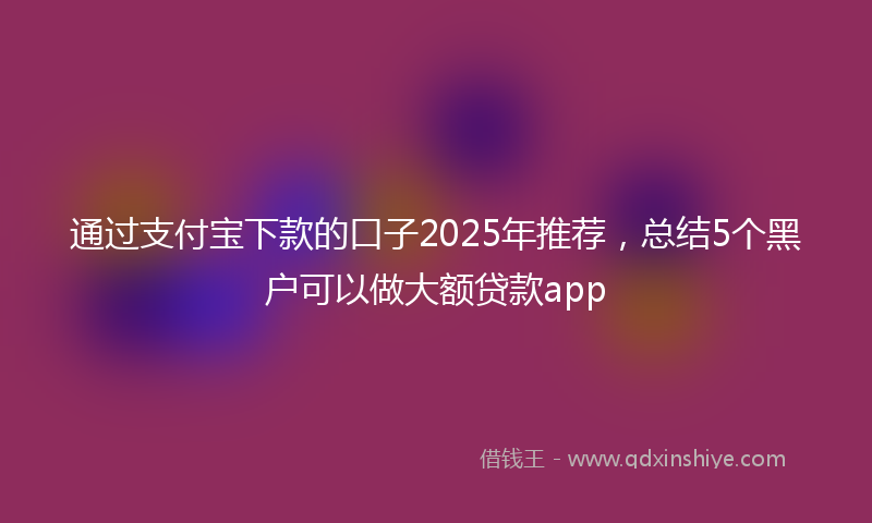通过支付宝下款的口子2025年推荐，总结5个黑户可以做大额贷款app