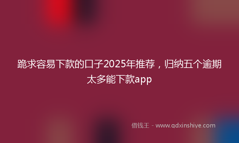 跪求容易下款的口子2025年推荐，归纳五个逾期太多能下款app