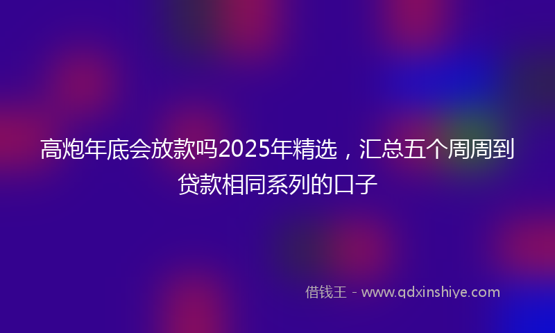 高炮年底会放款吗2025年精选，汇总五个周周到贷款相同系列的口子